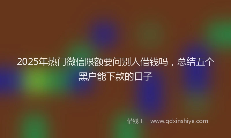 2025年热门微信限额要问别人借钱吗，总结五个黑户能下款的口子
