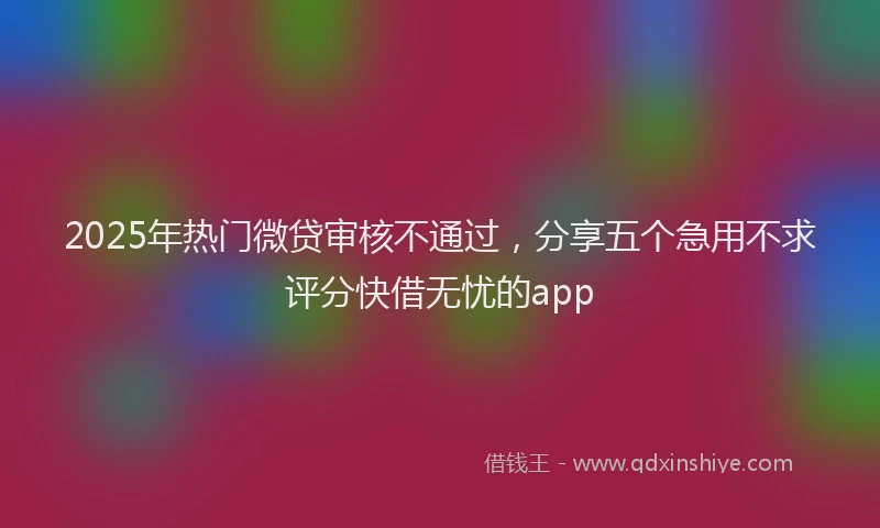 2025年热门微贷审核不通过，分享五个急用不求评分快借无忧的app