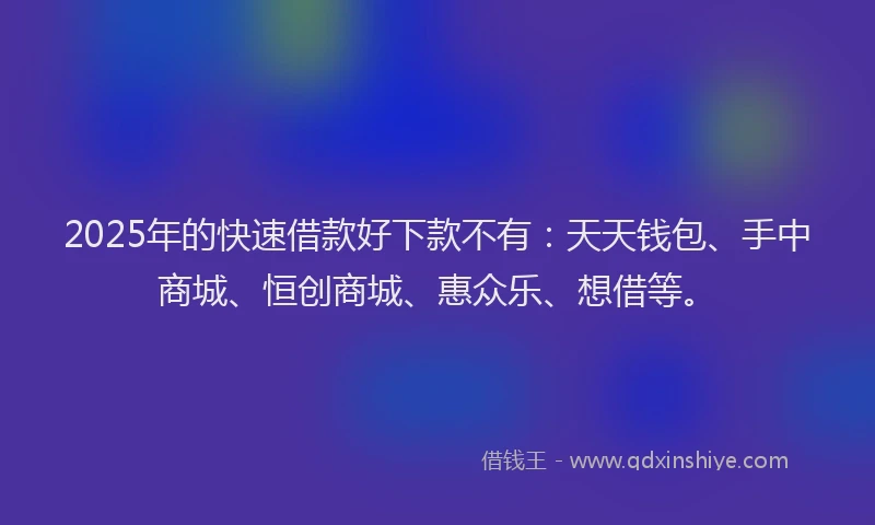 2025年的快速借款好下款不有：天天钱包、手中商城、恒创商城、惠众乐、想借等。
