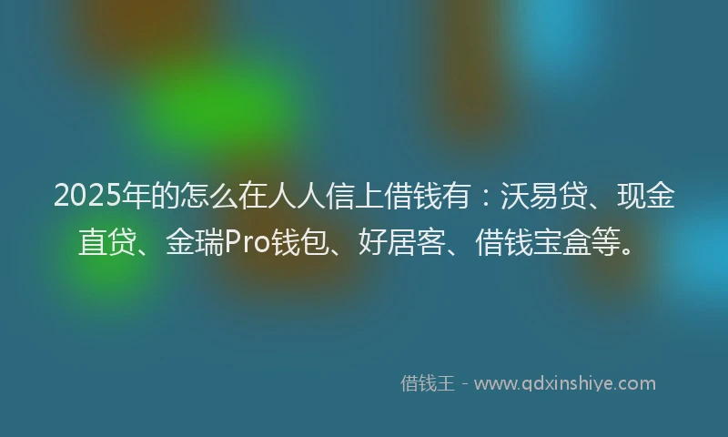 2025年的怎么在人人信上借钱有：沃易贷、现金直贷、金瑞Pro钱包、好居客、借钱宝盒等。