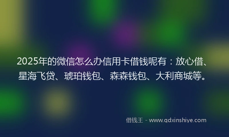 2025年的微信怎么办信用卡借钱呢有：放心借、星海飞贷、琥珀钱包、森森钱包、大利商城等。