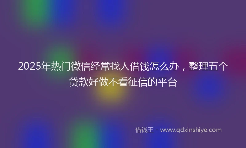2025年热门微信经常找人借钱怎么办,整理五个贷款好做不看征信的平台