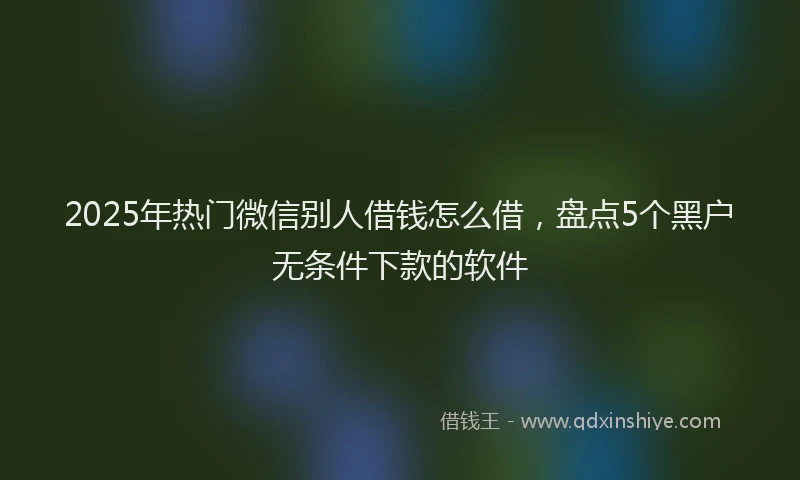 2025年热门微信别人借钱怎么借，盘点5个黑户无条件下款的软件