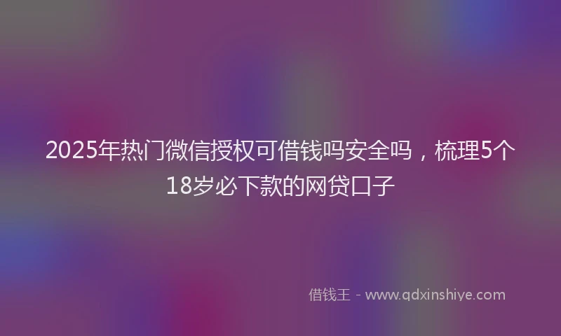 2025年热门微信授权可借钱吗安全吗，梳理5个18岁必下款的网贷口子