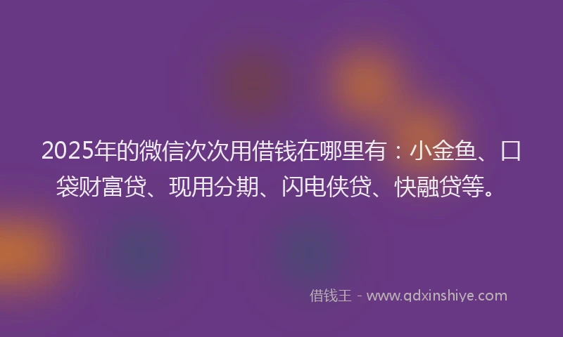 2025年的微信次次用借钱在哪里有：小金鱼、口袋财富贷、现用分期、闪电侠贷、快融贷等。