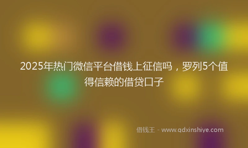 2025年热门微信平台借钱上征信吗，罗列5个值得信赖的借贷口子