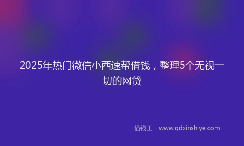 2025年热门微信小西速帮借钱，整理5个无视一切的网贷