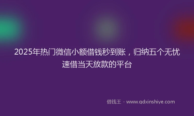2025年热门微信小额借钱秒到账，归纳五个无忧速借当天放款的平台