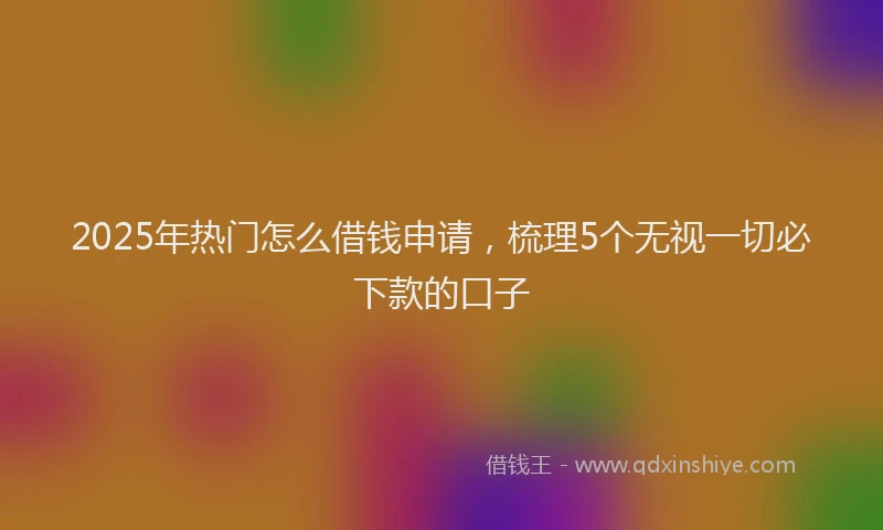 2025年热门怎么借钱申请,梳理5个无视一切必下款的口子