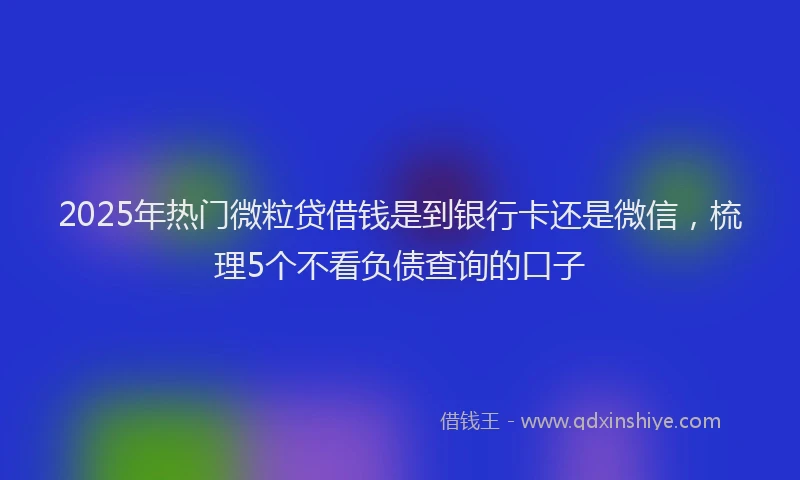 2025年热门微粒贷借钱是到银行卡还是微信，梳理5个不看负债查询的口子