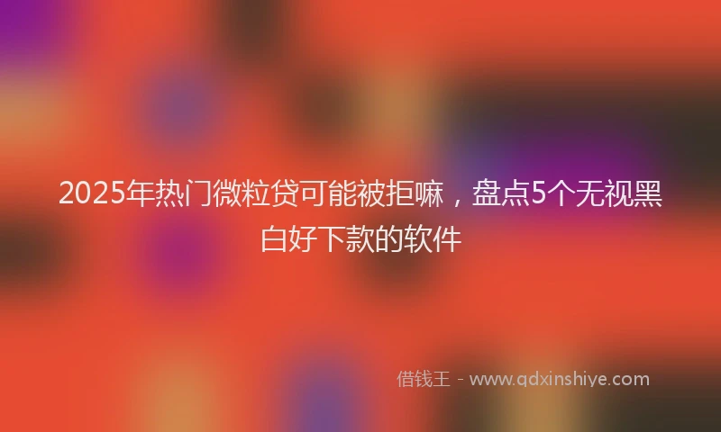 2025年热门微粒贷可能被拒嘛，盘点5个无视黑白好下款的软件