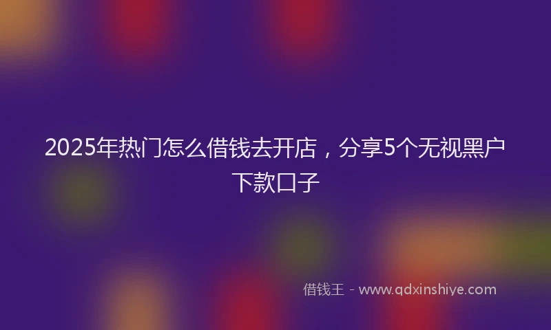 2025年热门怎么借钱去开店，分享5个无视黑户下款口子