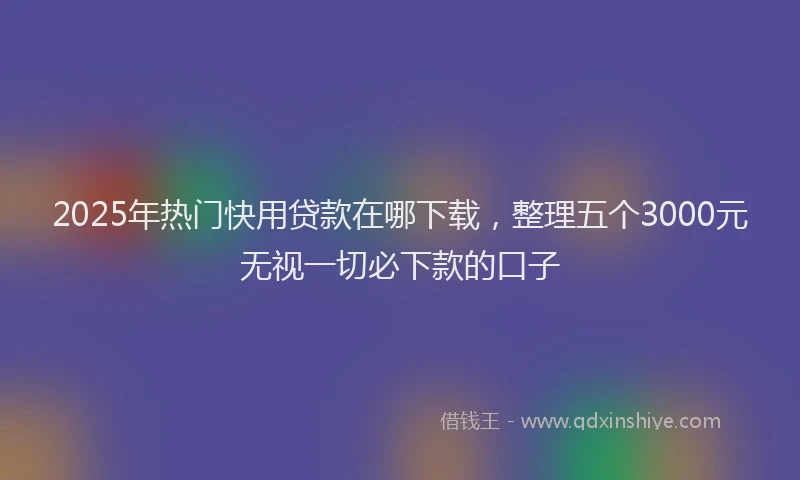 2025年热门快用贷款在哪下载,整理五个3000元无视一切必下款的口子