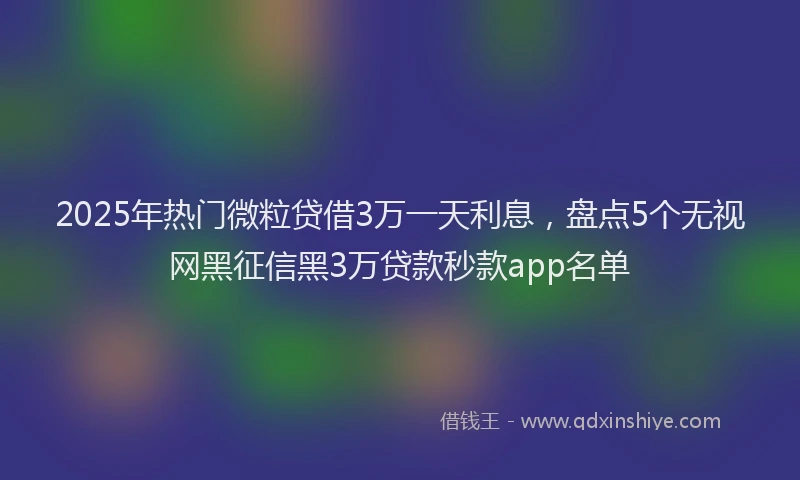 2025年热门微粒贷借3万一天利息，盘点5个无视网黑征信黑3万贷款秒款app名单