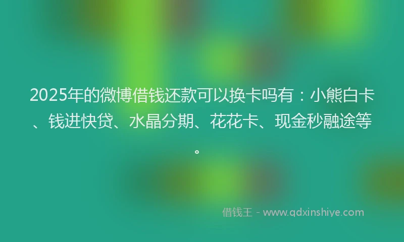 2025年的微博借钱还款可以换卡吗有：小熊白卡、钱进快贷、水晶分期、花花卡、现金秒融途等。
