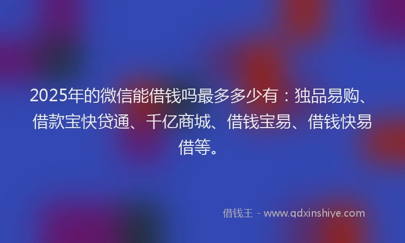 2025年的微信能借钱吗最多多少有：独品易购、借款宝快贷通、千亿商城、借钱宝易、借钱快易借等。
