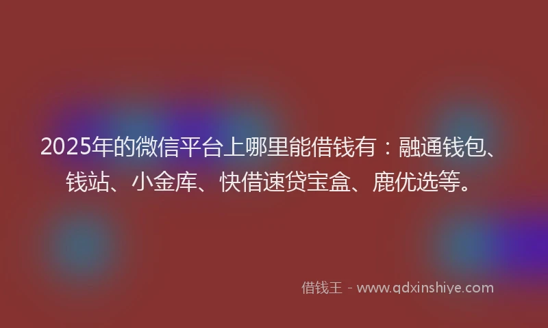2025年的微信平台上哪里能借钱有：融通钱包、钱站、小金库、快借速贷宝盒、鹿优选等。