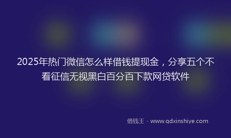 2025年热门微信怎么样借钱提现金，分享五个不看征信无视黑白百分百下款网贷软件