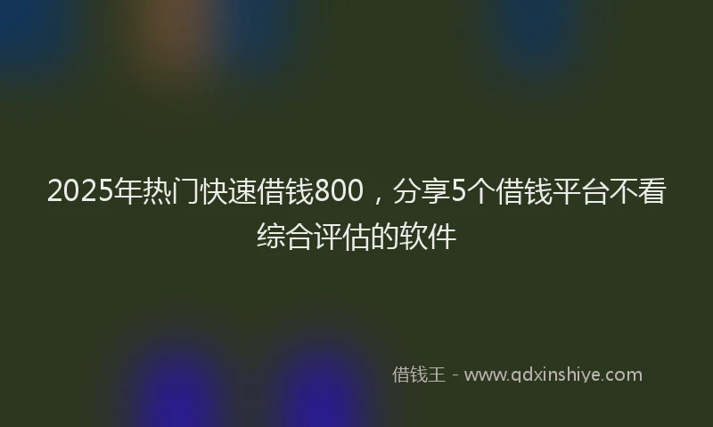 2025年热门快速借钱800，分享5个借钱平台不看综合评估的软件