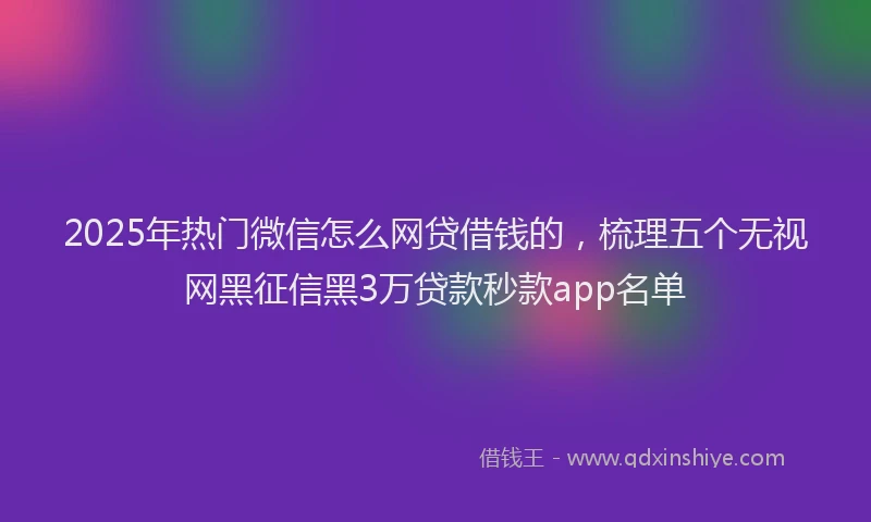 2025年热门微信怎么网贷借钱的，梳理五个无视网黑征信黑3万贷款秒款app名单
