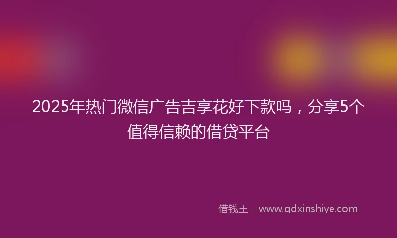 2025年热门微信广告吉享花好下款吗，分享5个值得信赖的借贷平台