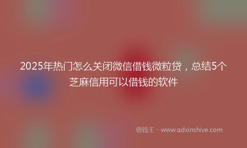 2025年热门怎么关闭微信借钱微粒贷，总结5个芝麻信用可以借钱的软件