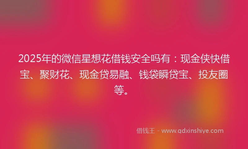 2025年的微信星想花借钱安全吗有：现金侠快借宝、聚财花、现金贷易融、钱袋瞬贷宝、投友圈等。