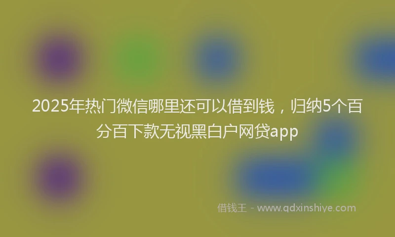 2025年热门微信哪里还可以借到钱，归纳5个百分百下款无视黑白户网贷app