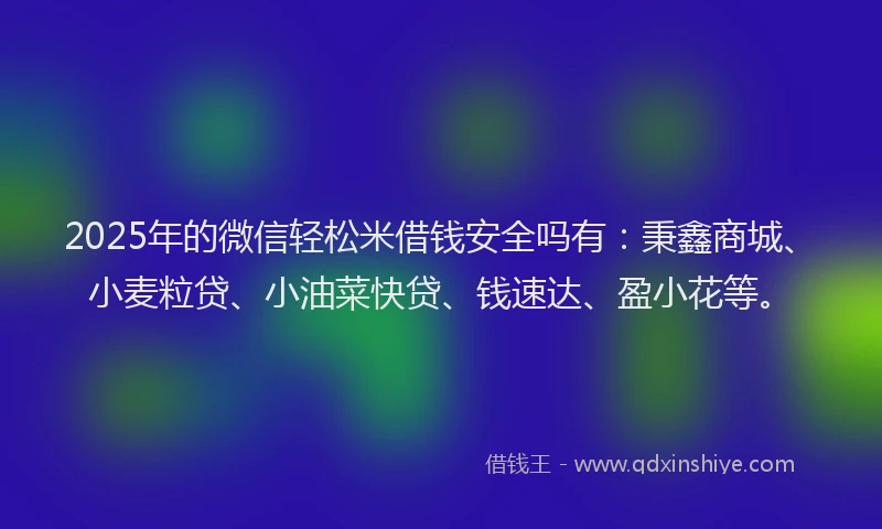 2025年的微信轻松米借钱安全吗有：秉鑫商城、小麦粒贷、小油菜快贷、钱速达、盈小花等。