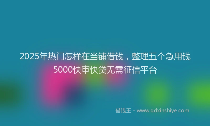 2025年热门怎样在当铺借钱，整理五个急用钱5000快审快贷无需征信平台