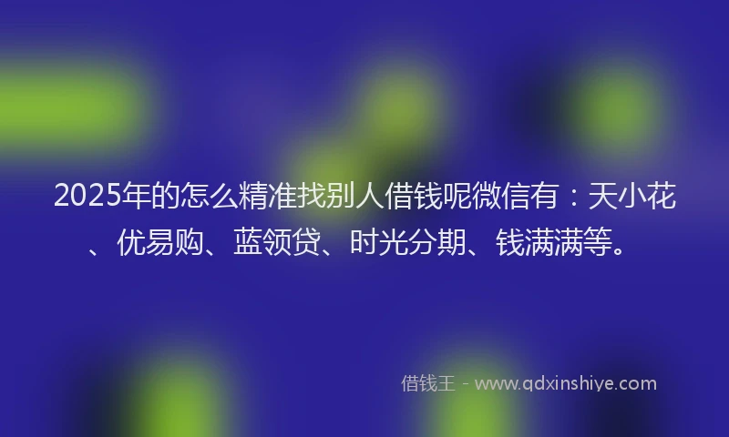 2025年的怎么精准找别人借钱呢微信有：天小花、优易购、蓝领贷、时光分期、钱满满等。