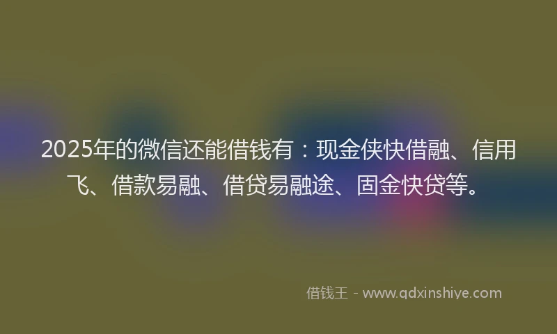 2025年的微信还能借钱有：现金侠快借融、信用飞、借款易融、借贷易融途、固金快贷等。