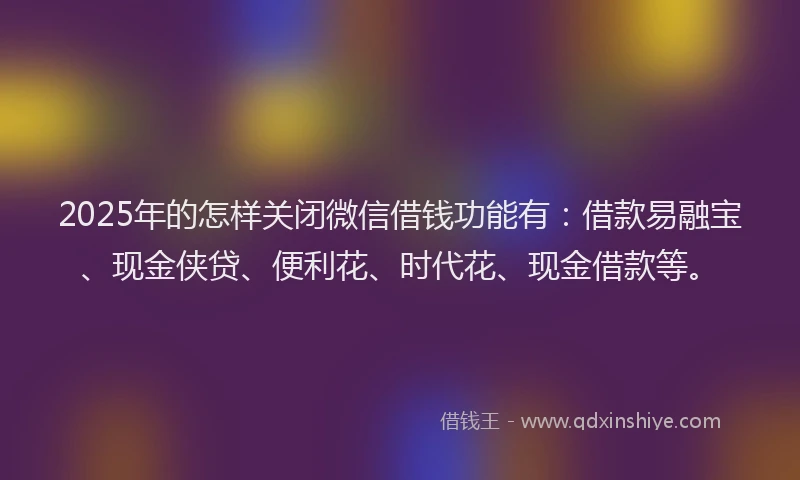 2025年的怎样关闭微信借钱功能有：借款易融宝、现金侠贷、便利花、时代花、现金借款等。