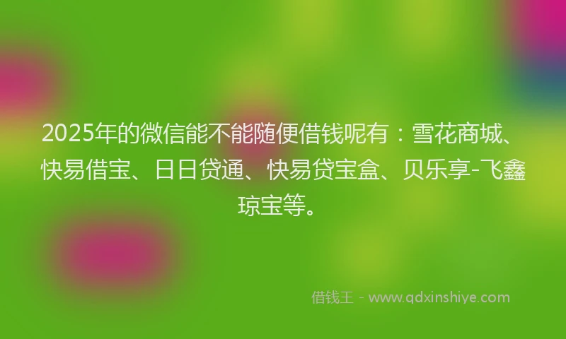 2025年的微信能不能随便借钱呢有：雪花商城、快易借宝、日日贷通、快易贷宝盒、贝乐享-飞鑫琼宝等。