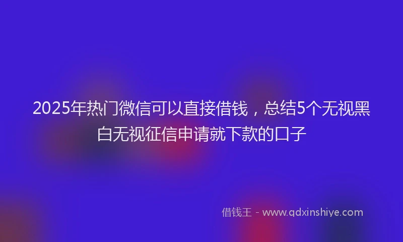 2025年热门微信可以直接借钱，总结5个无视黑白无视征信申请就下款的口子