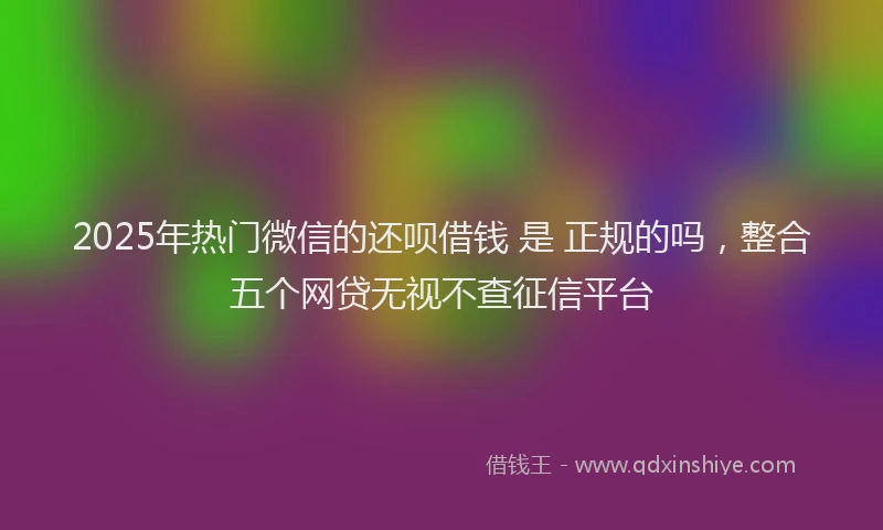 2025年热门微信的还呗借钱 是 正规的吗，整合五个网贷无视不查征信平台