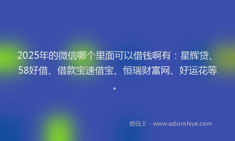 2025年的微信哪个里面可以借钱啊有：星辉贷、58好借、借款宝速借宝、恒瑞财富网、好运花等。