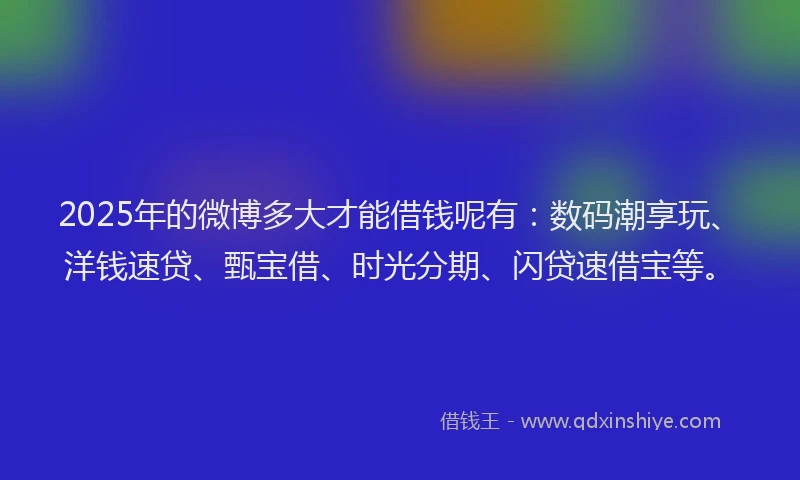 2025年的微博多大才能借钱呢有：数码潮享玩、洋钱速贷、甄宝借、时光分期、闪贷速借宝等。