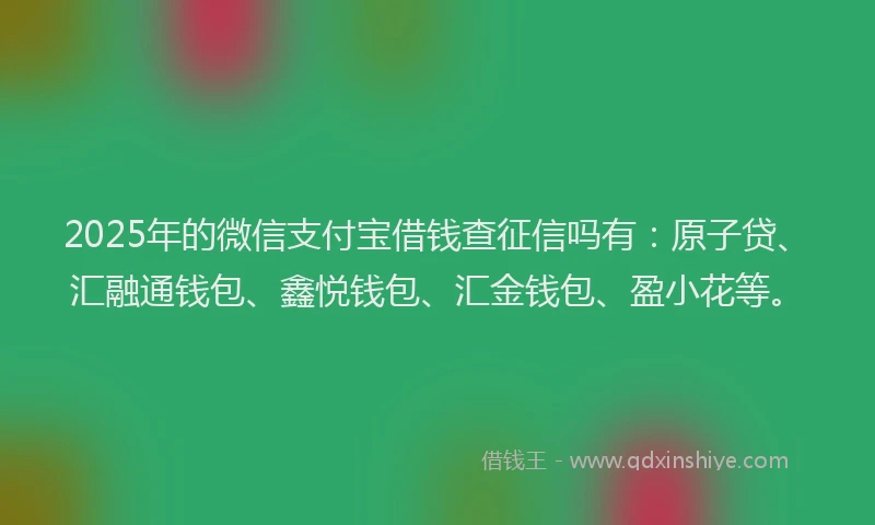2025年的微信支付宝借钱查征信吗有：原子贷、汇融通钱包、鑫悦钱包、汇金钱包、盈小花等。