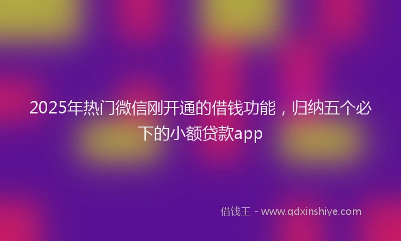 2025年热门微信刚开通的借钱功能，归纳五个必下的小额贷款app