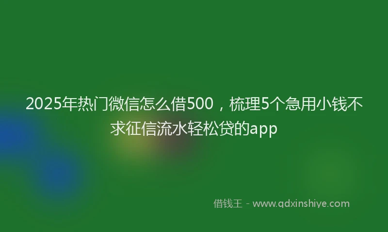 2025年热门微信怎么借500，梳理5个急用小钱不求征信流水轻松贷的app
