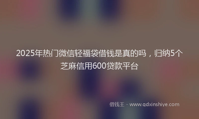 2025年热门微信轻福袋借钱是真的吗，归纳5个芝麻信用600贷款平台