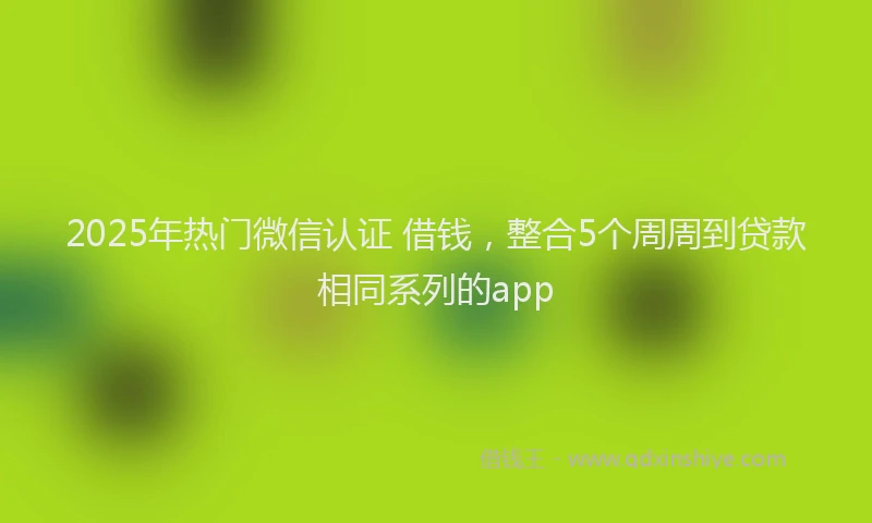 2025年热门微信认证 借钱,整合5个周周到贷款相同系列的app