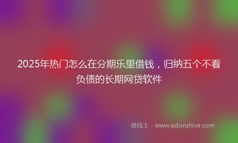 2025年热门怎么在分期乐里借钱，归纳五个不看负债的长期网贷软件