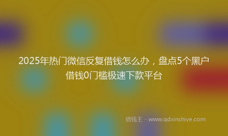 2025年热门微信反复借钱怎么办，盘点5个黑户借钱0门槛极速下款平台