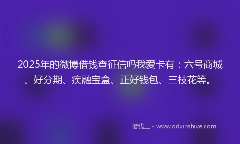 2025年的微博借钱查征信吗我爱卡有：六号商城、好分期、疾融宝盒、正好钱包、三枝花等。