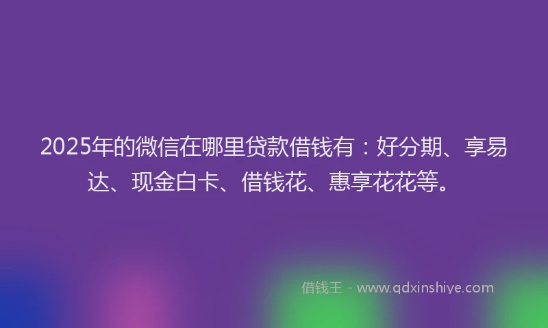 2025年的微信在哪里贷款借钱有：好分期、享易达、现金白卡、借钱花、惠享花花等。