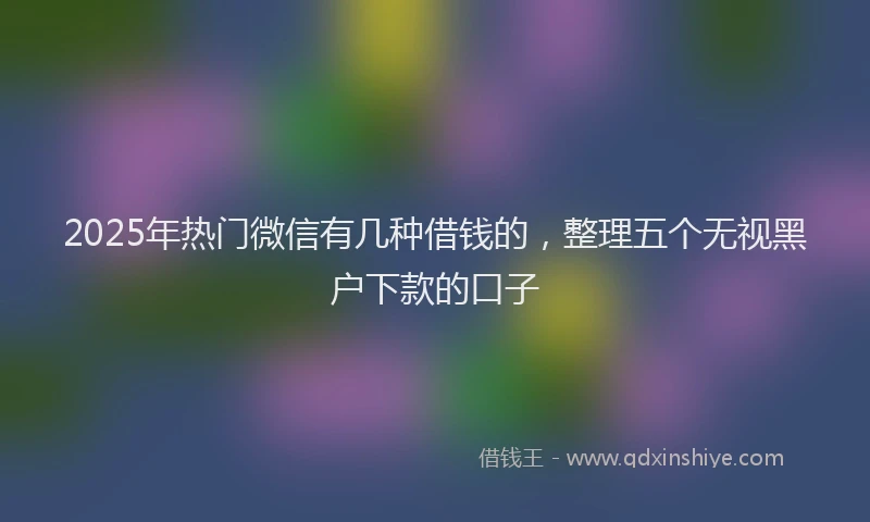 2025年热门微信有几种借钱的，整理五个无视黑户下款的口子