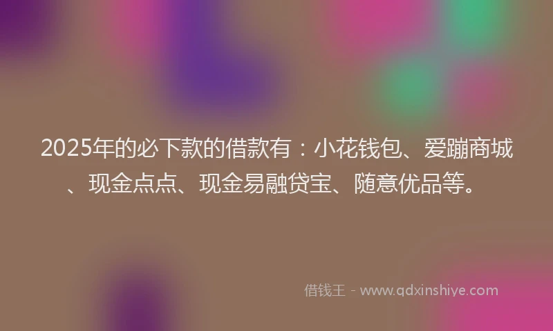 2025年的必下款的借款有：小花钱包、爱蹦商城、现金点点、现金易融贷宝、随意优品等。