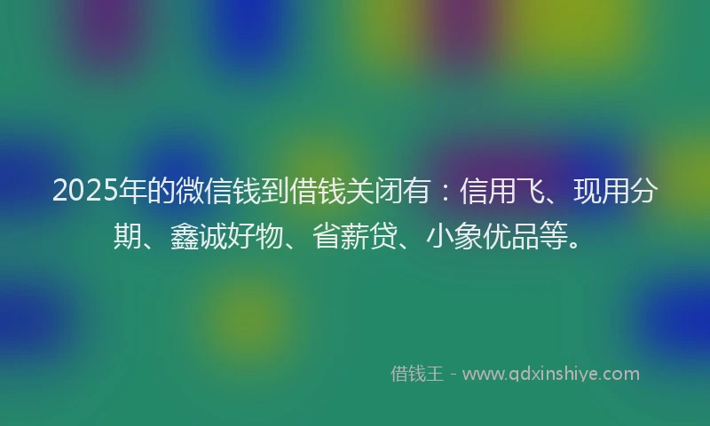 2025年的微信钱到借钱关闭有：信用飞、现用分期、鑫诚好物、省薪贷、小象优品等。